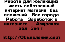  Работа для желающих иметь собственный интернет магазин, без вложений - Все города Работа » Заработок в интернете   . Амурская обл.,Зея г.